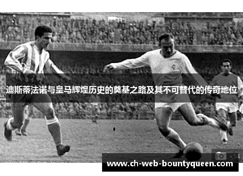 迪斯蒂法诺与皇马辉煌历史的奠基之路及其不可替代的传奇地位