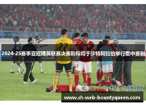 2024-25赛季亚冠精英联赛决赛阶段将于沙特阿拉伯举行集中赛制