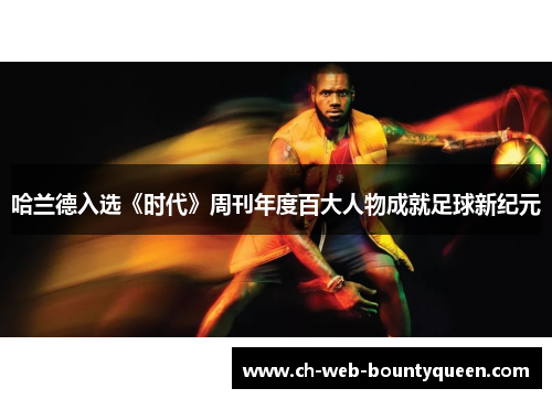 哈兰德入选《时代》周刊年度百大人物成就足球新纪元